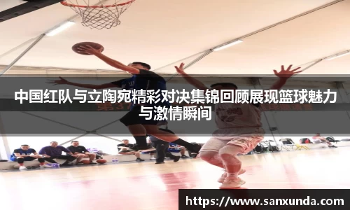 中国红队与立陶宛精彩对决集锦回顾展现篮球魅力与激情瞬间